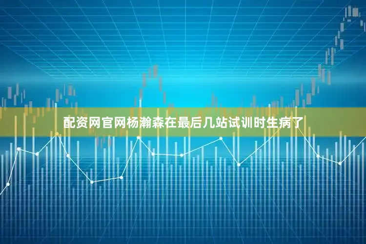 配资网官网杨瀚森在最后几站试训时生病了