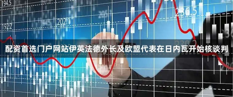 配资首选门户网站伊英法德外长及欧盟代表在日内瓦开始核谈判