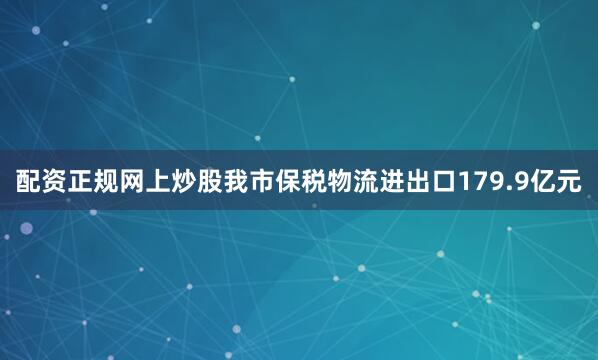 配资正规网上炒股我市保税物流进出口179.9亿元