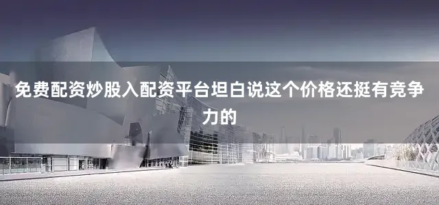 免费配资炒股入配资平台坦白说这个价格还挺有竞争力的