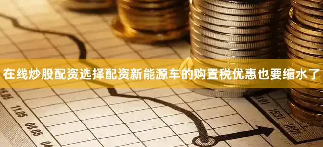 在线炒股配资选择配资新能源车的购置税优惠也要缩水了