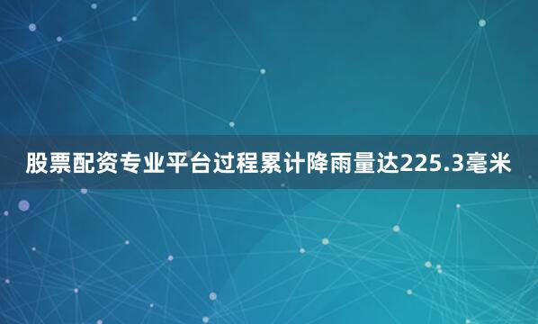 股票配资专业平台过程累计降雨量达225.3毫米