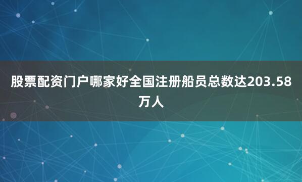 股票配资门户哪家好全国注册船员总数达203.58万人
