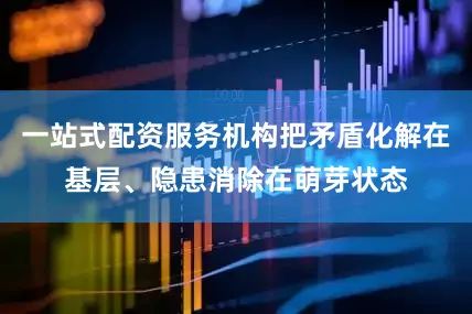 一站式配资服务机构把矛盾化解在基层、隐患消除在萌芽状态