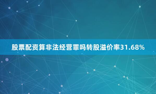 股票配资算非法经营罪吗转股溢价率31.68%