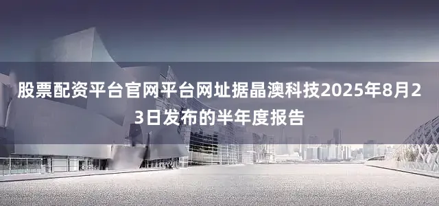 股票配资平台官网平台网址据晶澳科技2025年8月23日发布的半年度报告